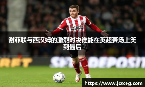 谢菲联与西汉姆的激烈对决谁能在英超赛场上笑到最后